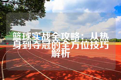 篮球实战全攻略：从热身到夺冠的全方位技巧解析