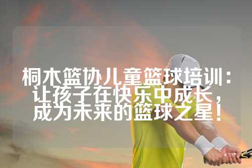 桐木篮协儿童篮球培训：让孩子在快乐中成长，成为未来的篮球之星！