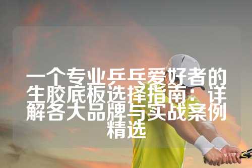 一个专业乒乓爱好者的生胶底板选择指南：详解各大品牌与实战案例精选