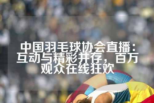 中国羽毛球协会直播：互动与精彩并存，百万观众在线狂欢