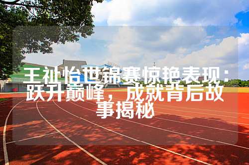 王祉怡世锦赛惊艳表现：跃升巅峰，成就背后故事揭秘