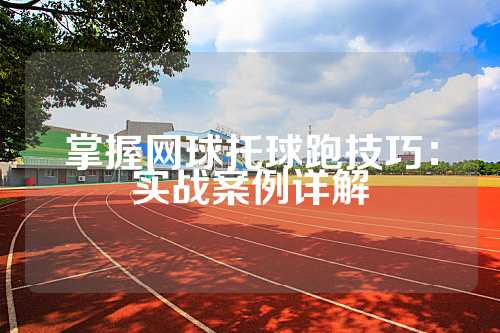 掌握网球托球跑技巧：实战案例详解