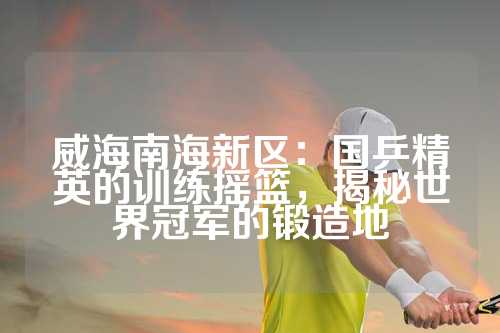 威海南海新区：国乒精英的训练摇篮，揭秘世界冠军的锻造地