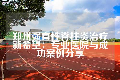 郑州强直性脊柱炎治疗新希望：专业医院与成功案例分享