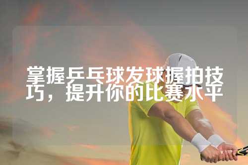 掌握乒乓球发球握拍技巧，提升你的比赛水平