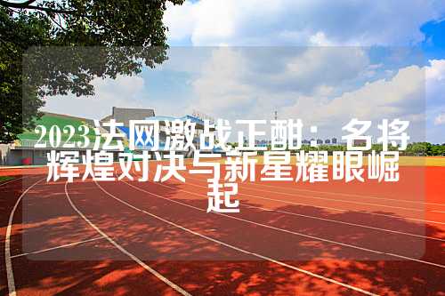 2023法网激战正酣：名将辉煌对决与新星耀眼崛起