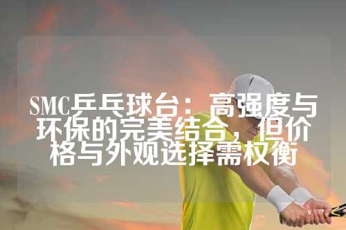 SMC乒乓球台：高强度与环保的完美结合，但价格与外观选择需权衡