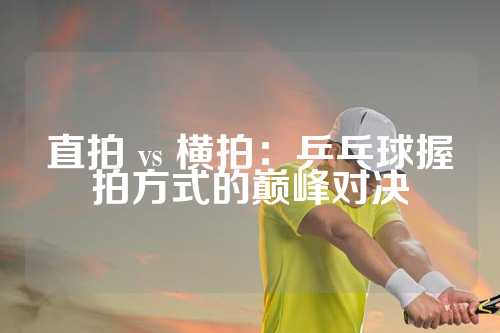 直拍 vs 横拍：乒乓球握拍方式的巅峰对决