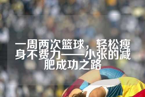 一周两次篮球，轻松瘦身不费力——小张的减肥成功之路