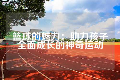 篮球的魅力：助力孩子全面成长的神奇运动