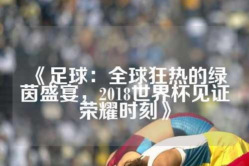 《足球：全球狂热的绿茵盛宴，2018世界杯见证荣耀时刻》