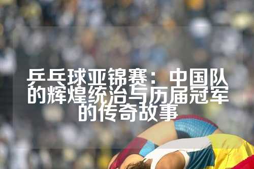 乒乓球亚锦赛：中国队的辉煌统治与历届冠军的传奇故事