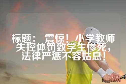 标题： 震惊！小学教师失控体罚致学生惨死，法律严惩不容姑息！