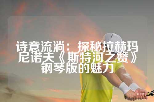 诗意流淌：探秘拉赫玛尼诺夫《斯特河之赞》钢琴版的魅力