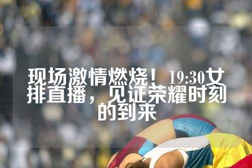 现场激情燃烧！19:30女排直播，见证荣耀时刻的到来
