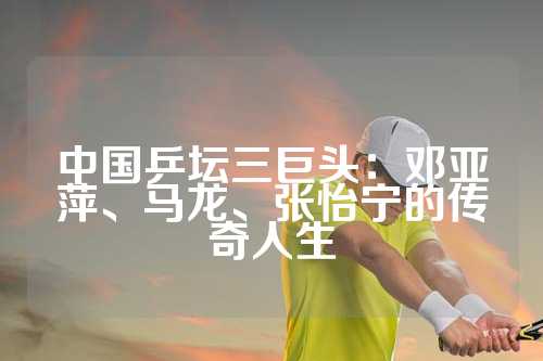 中国乒坛三巨头：邓亚萍、马龙、张怡宁的传奇人生