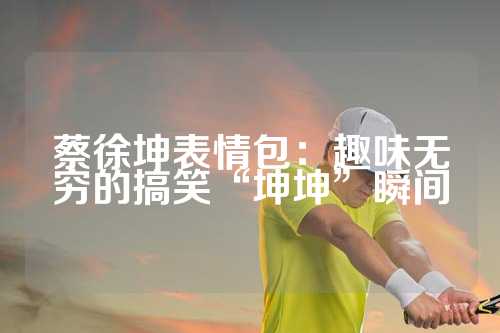 蔡徐坤表情包：趣味无穷的搞笑“坤坤”瞬间
