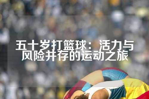 五十岁打篮球：活力与风险并存的运动之旅