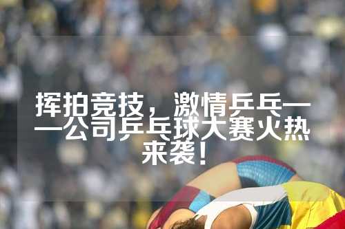 挥拍竞技，激情乒乓——公司乒乓球大赛火热来袭！