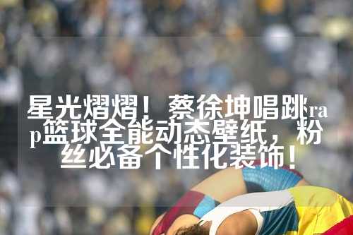 星光熠熠！蔡徐坤唱跳rap篮球全能动态壁纸，粉丝必备个性化装饰！
