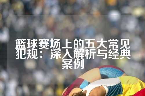 篮球赛场上的五大常见犯规：深入解析与经典案例