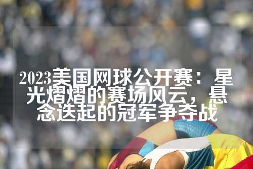 2023美国网球公开赛：星光熠熠的赛场风云，悬念迭起的冠军争夺战