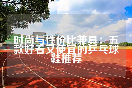 时尚与性价比兼具：五款好看又便宜的乒乓球鞋推荐