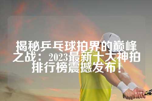 揭秘乒乓球拍界的巅峰之战：2023最新十大神拍排行榜震撼发布！