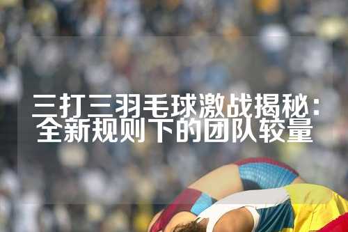 三打三羽毛球激战揭秘：全新规则下的团队较量