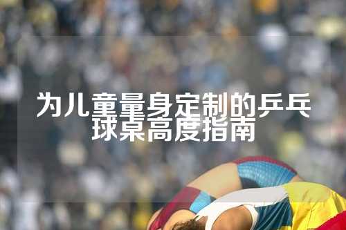 为儿童量身定制的乒乓球桌高度指南