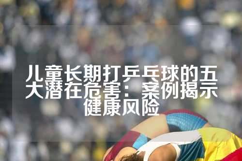 儿童长期打乒乓球的五大潜在危害：案例揭示健康风险