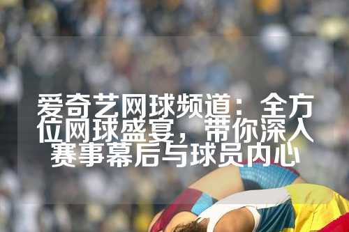 爱奇艺网球频道：全方位网球盛宴，带你深入赛事幕后与球员内心