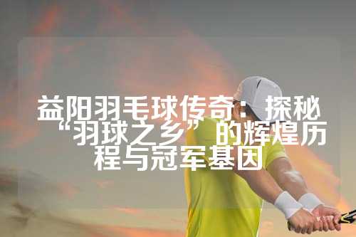 益阳羽毛球传奇：探秘“羽球之乡”的辉煌历程与冠军基因