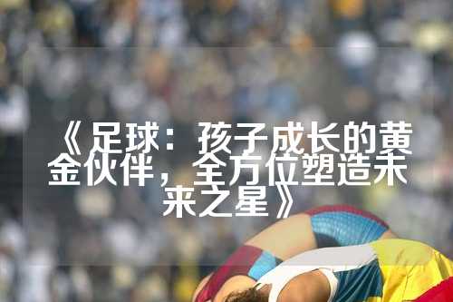 《足球：孩子成长的黄金伙伴，全方位塑造未来之星》