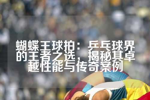 蝴蝶王球拍：乒乓球界的王者之选，揭秘其卓越性能与传奇案例