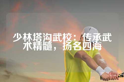 少林塔沟武校：传承武术精髓，扬名四海