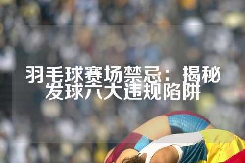 羽毛球赛场禁忌：揭秘发球六大违规陷阱