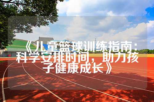 《儿童篮球训练指南：科学安排时间，助力孩子健康成长》