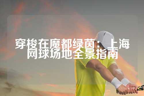 穿梭在魔都绿茵：上海网球场地全景指南