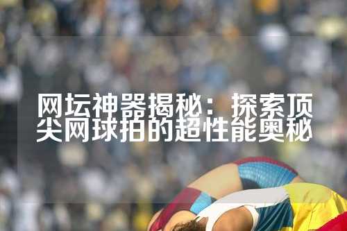 网坛神器揭秘：探索顶尖网球拍的超性能奥秘