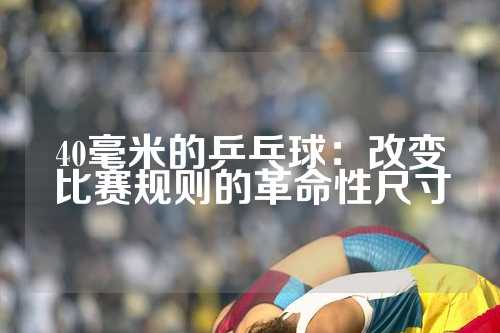 40毫米的乒乓球：改变比赛规则的革命性尺寸
