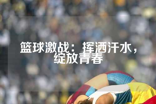 篮球激战：挥洒汗水，绽放青春
