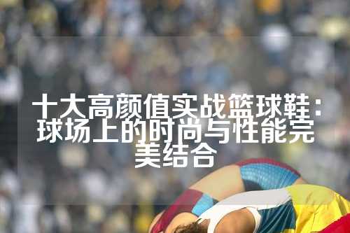十大高颜值实战篮球鞋：球场上的时尚与性能完美结合