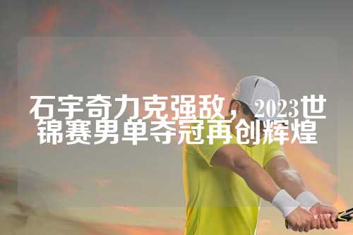 石宇奇力克强敌，2023世锦赛男单夺冠再创辉煌