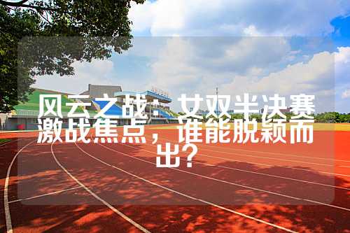 风云之战：女双半决赛激战焦点，谁能脱颖而出？