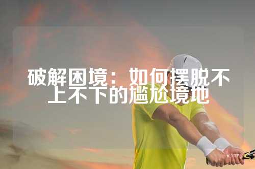 破解困境：如何摆脱不上不下的尴尬境地