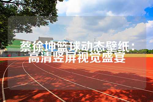 蔡徐坤篮球动态壁纸：高清竖屏视觉盛宴