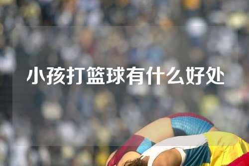 小孩打篮球有什么好处