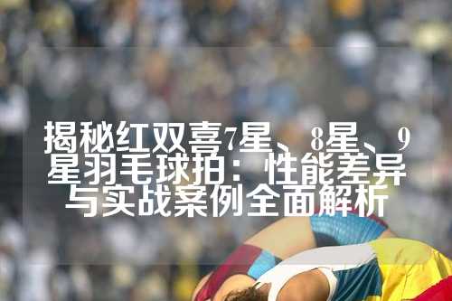 揭秘红双喜7星、8星、9星羽毛球拍：性能差异与实战案例全面解析