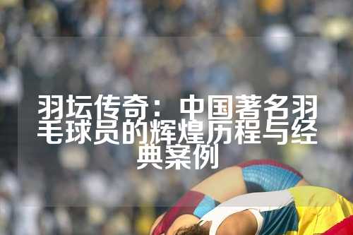 羽坛传奇：中国著名羽毛球员的辉煌历程与经典案例